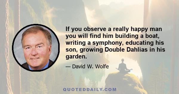 If you observe a really happy man you will find him building a boat, writing a symphony, educating his son, growing Double Dahlias in his garden.