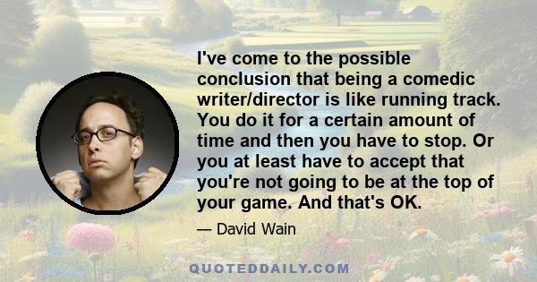 I've come to the possible conclusion that being a comedic writer/director is like running track. You do it for a certain amount of time and then you have to stop. Or you at least have to accept that you're not going to