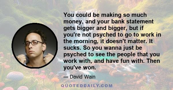 You could be making so much money, and your bank statement gets bigger and bigger, but if you're not psyched to go to work in the morning, it doesn't matter. It sucks. So you wanna just be psyched to see the people that 