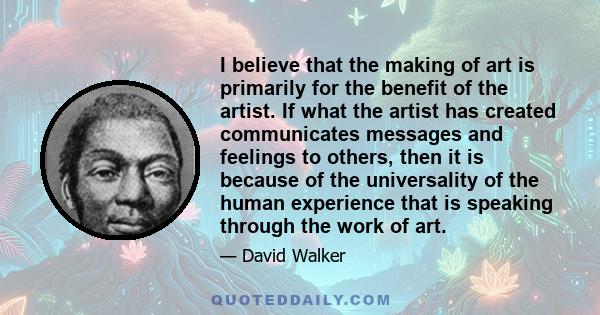 I believe that the making of art is primarily for the benefit of the artist. If what the artist has created communicates messages and feelings to others, then it is because of the universality of the human experience