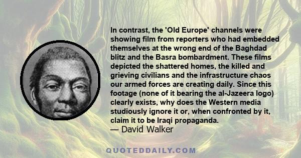 In contrast, the 'Old Europe' channels were showing film from reporters who had embedded themselves at the wrong end of the Baghdad blitz and the Basra bombardment. These films depicted the shattered homes, the killed