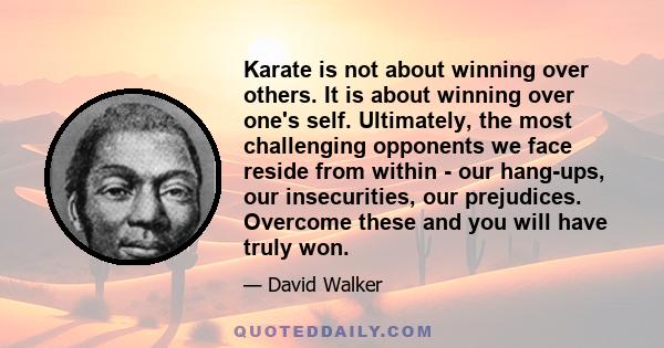 Karate is not about winning over others. It is about winning over one's self. Ultimately, the most challenging opponents we face reside from within - our hang-ups, our insecurities, our prejudices. Overcome these and