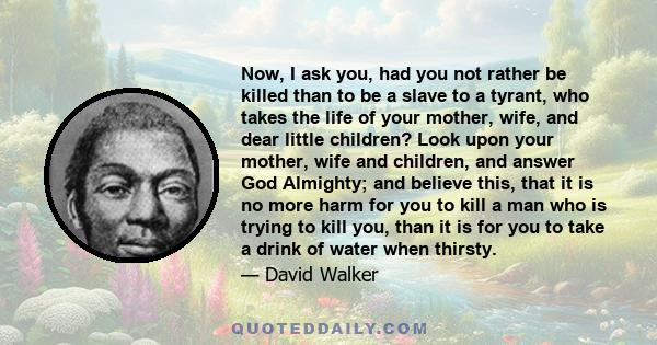 Now, I ask you, had you not rather be killed than to be a slave to a tyrant, who takes the life of your mother, wife, and dear little children? Look upon your mother, wife and children, and answer God Almighty; and