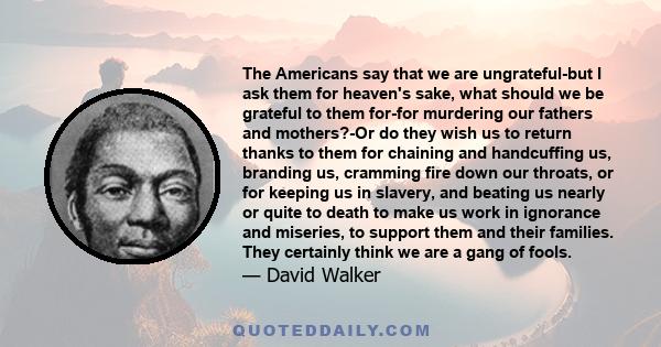 The Americans say that we are ungrateful-but I ask them for heaven's sake, what should we be grateful to them for-for murdering our fathers and mothers?-Or do they wish us to return thanks to them for chaining and