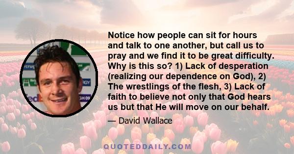 Notice how people can sit for hours and talk to one another, but call us to pray and we find it to be great difficulty. Why is this so? 1) Lack of desperation (realizing our dependence on God), 2) The wrestlings of the