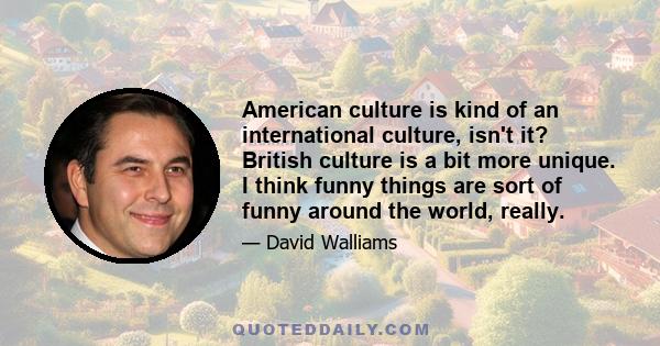 American culture is kind of an international culture, isn't it? British culture is a bit more unique. I think funny things are sort of funny around the world, really.