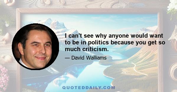 I can't see why anyone would want to be in politics because you get so much criticism.