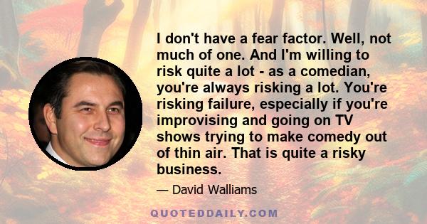 I don't have a fear factor. Well, not much of one. And I'm willing to risk quite a lot - as a comedian, you're always risking a lot. You're risking failure, especially if you're improvising and going on TV shows trying