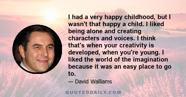 I had a very happy childhood, but I wasn't that happy a child. I liked being alone and creating characters and voices. I think that's when your creativity is developed, when you're young. I liked the world of the