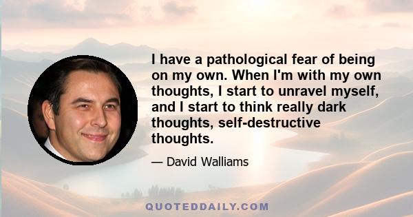 I have a pathological fear of being on my own. When I'm with my own thoughts, I start to unravel myself, and I start to think really dark thoughts, self-destructive thoughts.