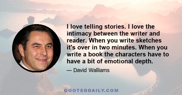 I love telling stories. I love the intimacy between the writer and reader. When you write sketches it's over in two minutes. When you write a book the characters have to have a bit of emotional depth.