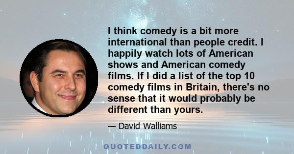 I think comedy is a bit more international than people credit. I happily watch lots of American shows and American comedy films. If I did a list of the top 10 comedy films in Britain, there's no sense that it would