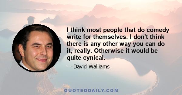 I think most people that do comedy write for themselves. I don't think there is any other way you can do it, really. Otherwise it would be quite cynical.