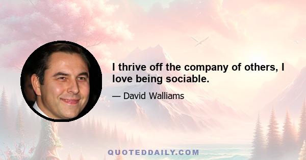 I thrive off the company of others, I love being sociable.