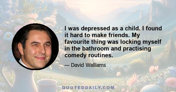 I was depressed as a child. I found it hard to make friends. My favourite thing was locking myself in the bathroom and practising comedy routines.