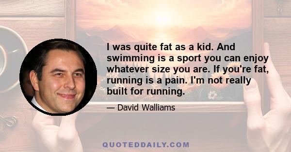 I was quite fat as a kid. And swimming is a sport you can enjoy whatever size you are. If you're fat, running is a pain. I'm not really built for running.