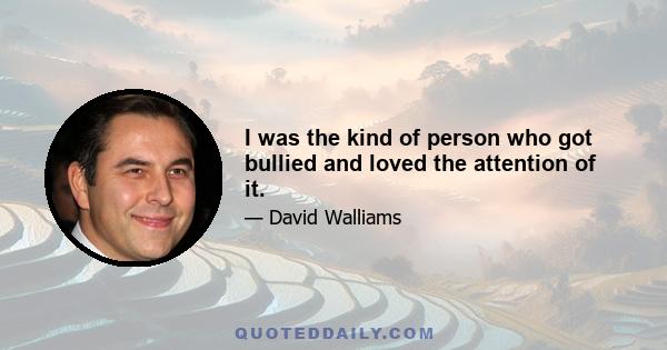 I was the kind of person who got bullied and loved the attention of it.