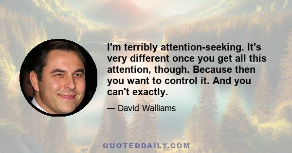 I'm terribly attention-seeking. It's very different once you get all this attention, though. Because then you want to control it. And you can't exactly.