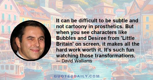 It can be difficult to be subtle and not cartoony in prosthetics. But when you see characters like Bubbles and Desiree from 'Little Britain' on screen, it makes all the hard work worth it. It's such fun watching those