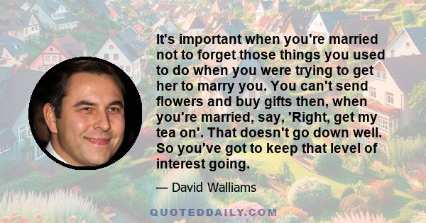 It's important when you're married not to forget those things you used to do when you were trying to get her to marry you. You can't send flowers and buy gifts then, when you're married, say, 'Right, get my tea on'.