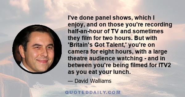 I've done panel shows, which I enjoy, and on those you're recording half-an-hour of TV and sometimes they film for two hours. But with 'Britain's Got Talent,' you're on camera for eight hours, with a large theatre