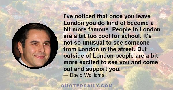 I've noticed that once you leave London you do kind of become a bit more famous. People in London are a bit too cool for school. It's not so unusual to see someone from London in the street. But outside of London people 