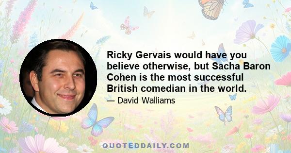 Ricky Gervais would have you believe otherwise, but Sacha Baron Cohen is the most successful British comedian in the world.