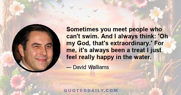 Sometimes you meet people who can't swim. And I always think: 'Oh my God, that's extraordinary.' For me, it's always been a treat I just feel really happy in the water.