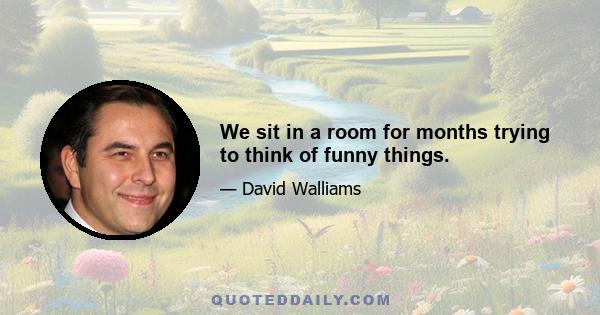 We sit in a room for months trying to think of funny things.