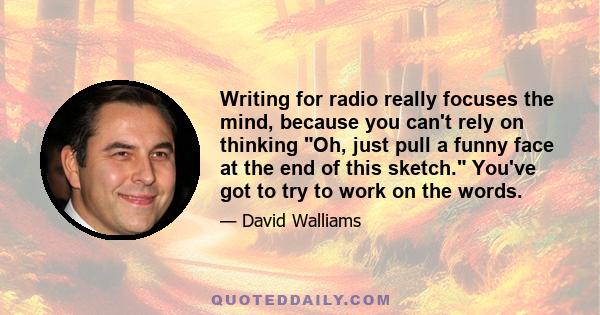 Writing for radio really focuses the mind, because you can't rely on thinking Oh, just pull a funny face at the end of this sketch. You've got to try to work on the words.