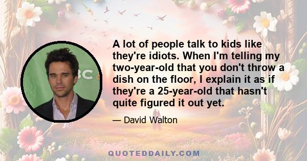 A lot of people talk to kids like they're idiots. When I'm telling my two-year-old that you don't throw a dish on the floor, I explain it as if they're a 25-year-old that hasn't quite figured it out yet.