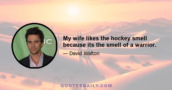 My wife likes the hockey smell because its the smell of a warrior.