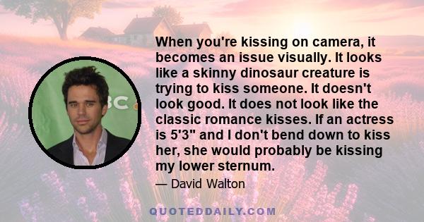 When you're kissing on camera, it becomes an issue visually. It looks like a skinny dinosaur creature is trying to kiss someone. It doesn't look good. It does not look like the classic romance kisses. If an actress is