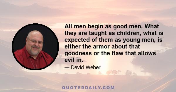 All men begin as good men. What they are taught as children, what is expected of them as young men, is either the armor about that goodness or the flaw that allows evil in.