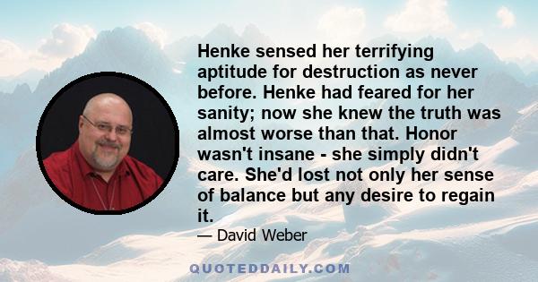 Henke sensed her terrifying aptitude for destruction as never before. Henke had feared for her sanity; now she knew the truth was almost worse than that. Honor wasn't insane - she simply didn't care. She'd lost not only 