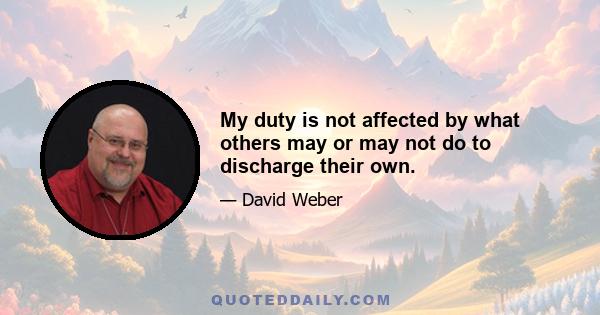 My duty is not affected by what others may or may not do to discharge their own.