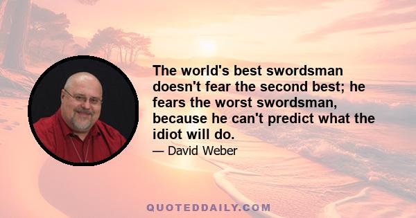 The world's best swordsman doesn't fear the second best; he fears the worst swordsman, because he can't predict what the idiot will do.