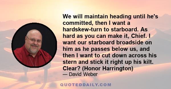 We will maintain heading until he's committed, then I want a hardskew-turn to starboard. As hard as you can make it, Chief. I want our starboard broadside on him as he passes below us, and then I want to cut down across 