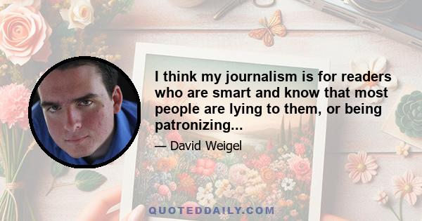 I think my journalism is for readers who are smart and know that most people are lying to them, or being patronizing...