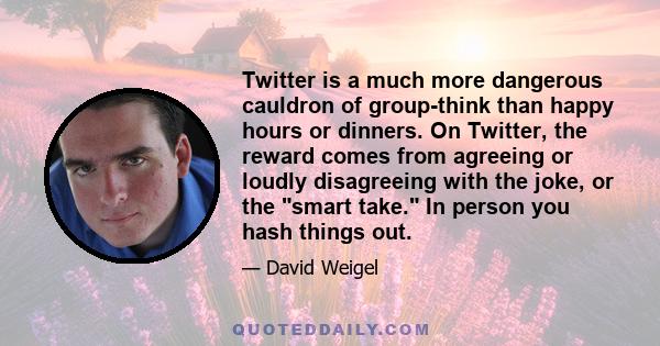 Twitter is a much more dangerous cauldron of group-think than happy hours or dinners. On Twitter, the reward comes from agreeing or loudly disagreeing with the joke, or the smart take. In person you hash things out.