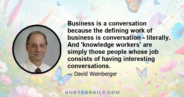 Business is a conversation because the defining work of business is conversation - literally. And 'knowledge workers' are simply those people whose job consists of having interesting conversations.