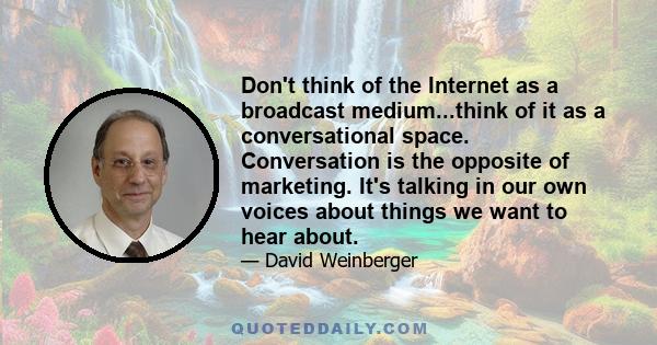 Don't think of the Internet as a broadcast medium...think of it as a conversational space. Conversation is the opposite of marketing. It's talking in our own voices about things we want to hear about.