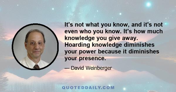 It's not what you know, and it's not even who you know. It's how much knowledge you give away. Hoarding knowledge diminishes your power because it diminishes your presence.