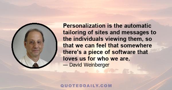 Personalization is the automatic tailoring of sites and messages to the individuals viewing them, so that we can feel that somewhere there's a piece of software that loves us for who we are.