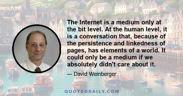 The Internet is a medium only at the bit level. At the human level, it is a conversation that, because of the persistence and linkedness of pages, has elements of a world. It could only be a medium if we absolutely