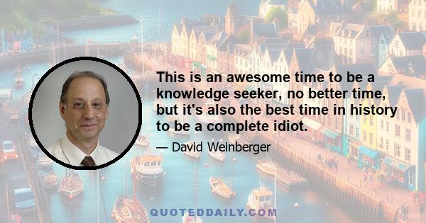 This is an awesome time to be a knowledge seeker, no better time, but it's also the best time in history to be a complete idiot.