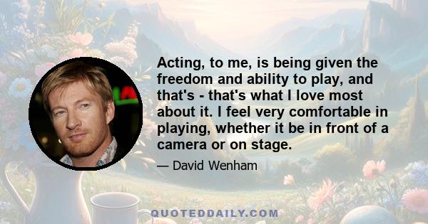 Acting, to me, is being given the freedom and ability to play, and that's - that's what I love most about it. I feel very comfortable in playing, whether it be in front of a camera or on stage.