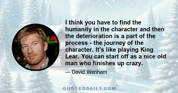 I think you have to find the humanity in the character and then the deterioration is a part of the process - the journey of the character. It's like playing King Lear. You can start off as a nice old man who finishes up 