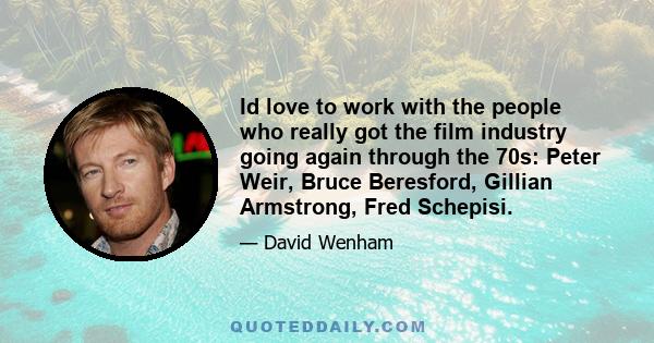 Id love to work with the people who really got the film industry going again through the 70s: Peter Weir, Bruce Beresford, Gillian Armstrong, Fred Schepisi.