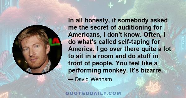 In all honesty, if somebody asked me the secret of auditioning for Americans, I don't know. Often, I do what's called self-taping for America. I go over there quite a lot to sit in a room and do stuff in front of